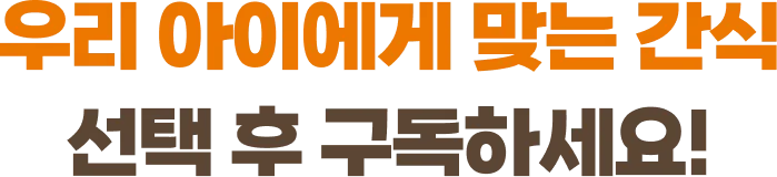 우리 아이에게 맞는 간식 선택 후 구독하세요!